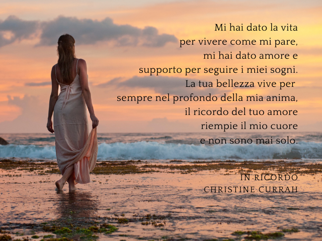 Mi hai dato la vita per vivere come mi pare, mi hai dato amore e supporto per seguire i miei sogni. La tua bellezza vive per sempre nel profondo della mia anima, il ricordo del tuo amore riempie il mio cuore e non sono mai solo. In ricordo - Christine Cur