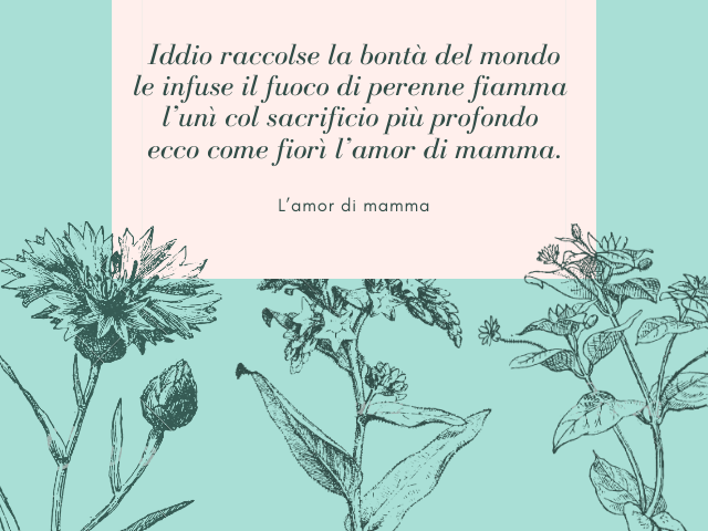 Iddio raccolse la bontà del mondo le infuse il fuoco di perenne fiamma l’unì col sacrificio più profondo ecco come fiorì l’amor di mamma. L’amor di mamma