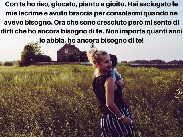 Con te ho riso, giocato, pianto e gioito. Hai asciugato le mie lacrime e avuto braccia per consolarmi quando ne avevo bisogno. Ora che sono cresciuto però mi sento di dirti che ho ancora bisogno di te. Non importa quanti anni io abbia, ho ancora bisogno d
