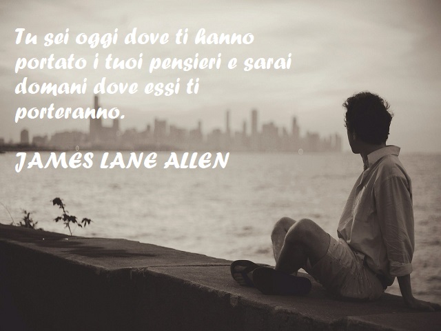Tu sei oggi dove ti hanno portato i tuoi pensieri e sarai domani dove essi ti porteranno. (James Lane Allen)