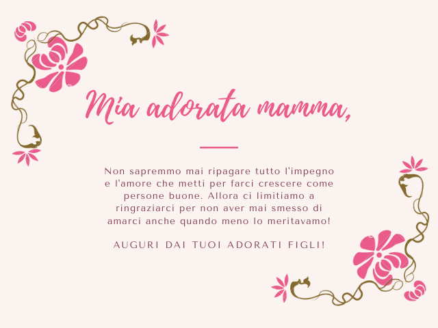 Mia adorata mamma, Non sapremmo mai ripagare tutto l'impegno e l'amore che metti per farci crescere come persone buone. Allora ci limitiamo a ringraziarci per non aver mai smesso di amarci anche quando meno lo meritavamo! Auguri dai tuoi adorati figli!