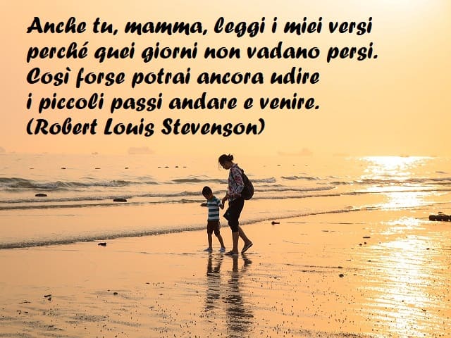 Anche tu, mamma, leggi i miei versi perché quei giorni non vadano persi. Così forse potrai ancora udire i piccoli passi andare e venire. (Robert Louis Stevenson)