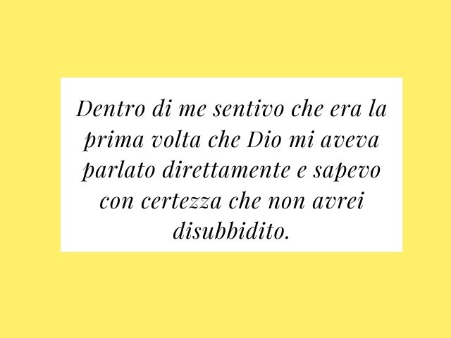 Dentro di me sentivo che era la prima volta che Dio mi aveva parlato direttamente e sapevo con certezza che non avrei disubbidito.