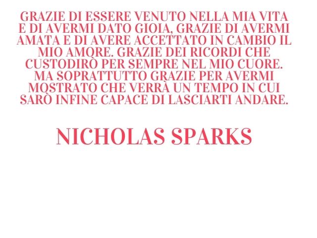 Grazie di essere venuto nella mia vita e di avermi dato gioia, grazie di avermi amata e di avere accettato in cambio il mio amore. Grazie dei ricordi che custodirò per sempre nel mio cuore. Ma soprattutto grazie per avermi mostrato che verrà un tempo in c