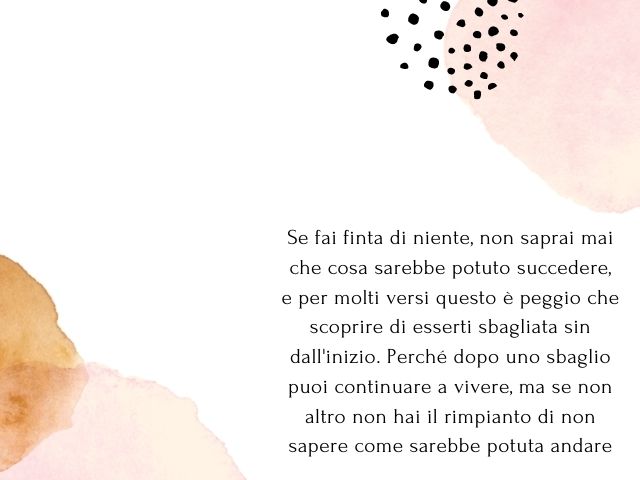 Se fai finta di niente, non saprai mai che cosa sarebbe potuto succedere, e per molti versi questo è peggio che scoprire di esserti sbagliata sin dall'inizio. Perché dopo uno sbaglio puoi continuare a vivere, ma se non altro non hai il rimpianto di non sa