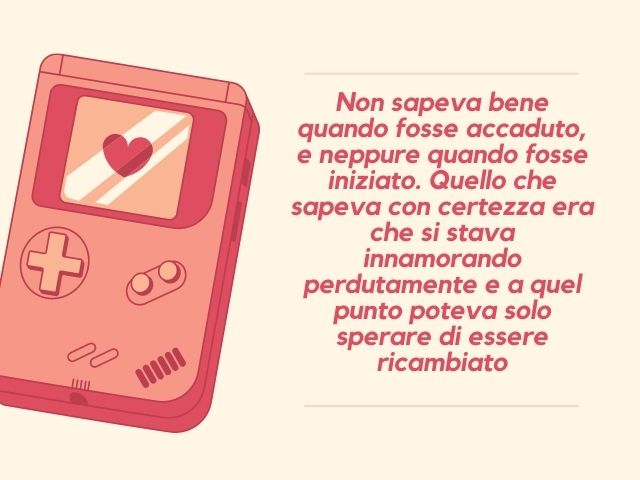 Non sapeva bene quando fosse accaduto, e neppure quando fosse iniziato. Quello che sapeva con certezza era che si stava innamorando perdutamente e a quel punto poteva solo sperare di essere ricambiato.