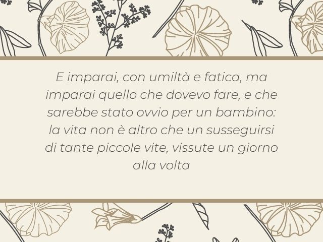 E imparai, con umiltà e fatica, ma imparai quello che dovevo fare, e che sarebbe stato ovvio per un bambino: la vita non è altro che un susseguirsi di tante piccole vite, vissute un giorno alla volta