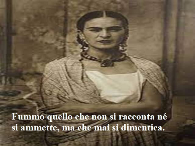 Fummo quello che non si racconta nè si ammette, ma che mai si dimentica.(Frida Kahlo)