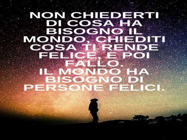 Non chiederti di cosa ha bisogno il mondo, chiediti cosa ti rende felice, e poi fallo.Il mondo ha bisogno di persone felici.(Il Piccolo Principe)