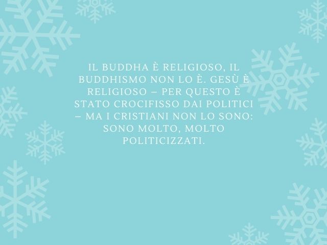 Il Buddha è religioso, il buddhismo non lo è. Gesù è religioso – per questo è stato crocifisso dai politici – ma i cristiani non lo sono: sono molto, molto politicizzati.