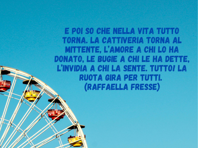 E poi so che nella vita tutto torna. La cattiveria torna al mittente, l’amore a chi lo ha donato, le bugie a chi le ha dette, l’invidia a chi la sente. Tutto! La ruota gira per tutti.(Raffaella Fresse)