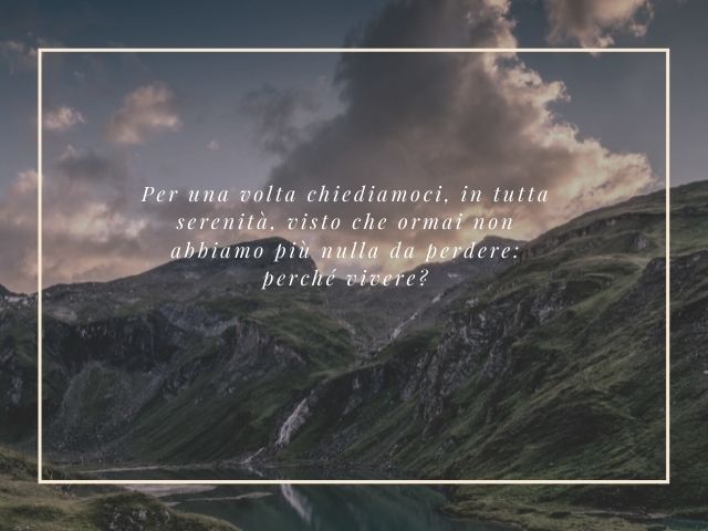 Per una volta chiediamoci, in tutta serenità, visto che ormai non abbiamo più nulla da perdere: perché vivere?