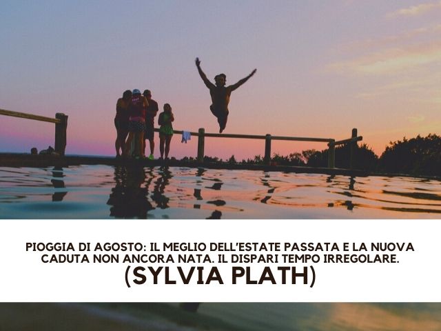 Pioggia di agosto: il meglio dell’estate passata e la nuova caduta non ancora nata. Il dispari tempo irregolare.(Sylvia Plath)