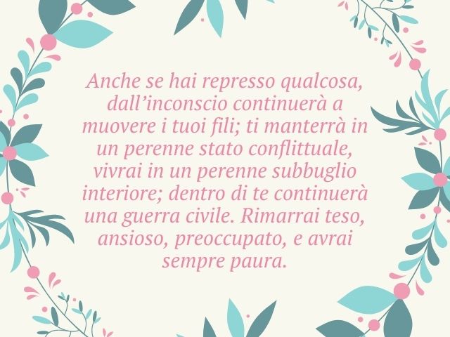 Anche se hai represso qualcosa, dall’inconscio continuerà a muovere i tuoi fili; ti manterrà in un perenne stato conflittuale, vivrai in un perenne subbuglio interiore; dentro di te continuerà una guerra civile. Rimarrai teso, ansioso, preoccupato, e avra
