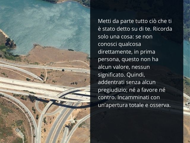 Metti da parte tutto ciò che ti è stato detto su di te. Ricorda solo una cosa: se non conosci qualcosa direttamente, in prima persona, questo non ha alcun valore, nessun significato. Quindi, addentrati senza alcun pregiudizio; né a favore né contro. Incam