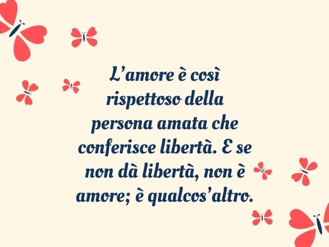 L’amore è così rispettoso della persona amata che conferisce libertà. E se non dà libertà, non è amore; è qualcos’altro.