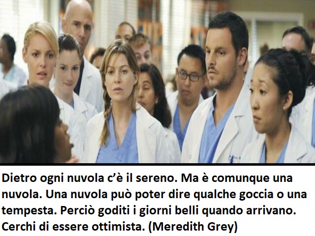 Dietro ogni nuvola c’è il sereno. Ma è comunque una nuvola. Una nuvola può poter dire qualche goccia o una tempesta. Perciò goditi i giorni belli quando arrivano. Cerchi di essere ottimista.(Meredith Grey)