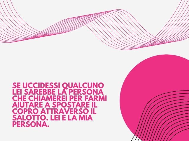 Se uccidessi qualcuno lei sarebbe la persona che chiamerei per farmi aiutare a spostare il copro attraverso il salotto. Lei è la mia persona.