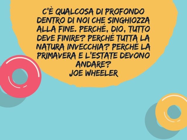 C’è qualcosa di profondo dentro di noi che singhiozza alla fine. Perché, Dio, tutto deve finire? Perché tutta la natura invecchia? Perché la primavera e l’estate devono andare?(Joe Wheeler)