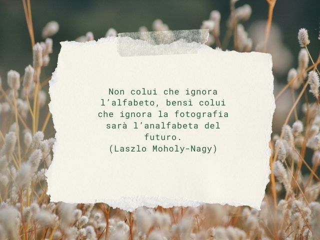 Non colui che ignora l’alfabeto, bensì colui che ignora la fotografia sarà l’analfabeta del futuro.(Laszlo Moholy-Nagy)