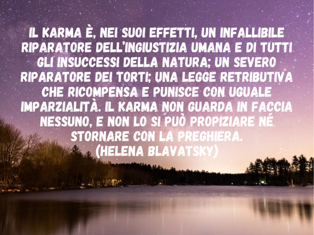 Il Karma è, nei suoi effetti, un infallibile riparatore dell’ingiustizia umana e di tutti gli insuccessi della natura; un severo riparatore dei torti; una legge retributiva che ricompensa e punisce con uguale imparzialità. Il Karma non guarda in faccia ne
