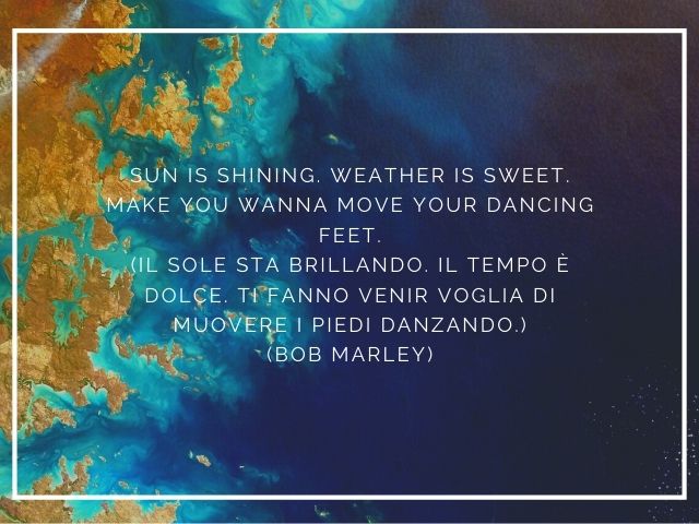 Sun is shining. Weather is sweet. Make you wanna move your dancing feet.(Il sole sta brillando. Il tempo è dolce. Ti fanno venir voglia di muovere i piedi danzando.)(Bob Marley)