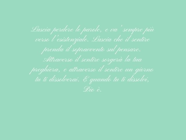 Lascia perdere le parole, e va’ sempre più verso l’esistenziale. Lascia che il sentire prenda il sopravvento sul pensare. Attraverso il sentire sorgerà la tua preghiera, e attraverso il sentire un giorno tu ti dissolverai. E quando tu ti dissolvi, Dio è.