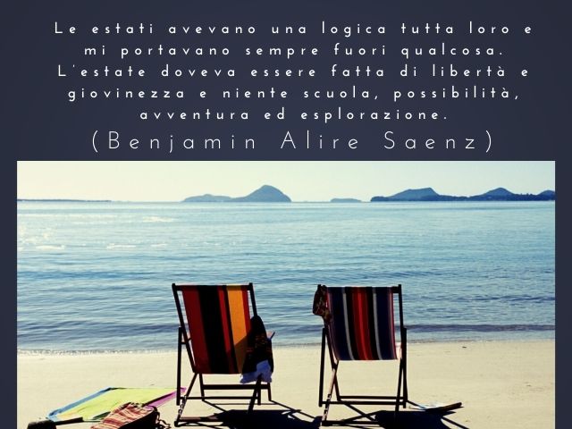 Le estati avevano una logica tutta loro e mi portavano sempre fuori qualcosa. L’estate doveva essere fatta di libertà e giovinezza e niente scuola, possibilità, avventura ed esplorazione.(Benjamin Alire Saenz)