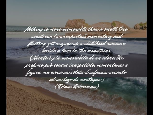 Nothing is more memorable than a smell. One scent can be unexpected, momentary and fleeting, yet conjure up a childhood summer beside a lake in the mountains.(Niente è più memorabile di un odore. Un profumo può essere inaspettato, momentaneo e fugace, ma 
