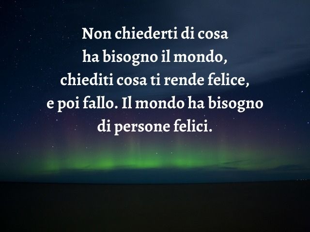 Non chiederti di cosa ha bisogno il mondo, chiediti cosa ti rende felice, e poi fallo. Il mondo ha bisogno di persone felici.