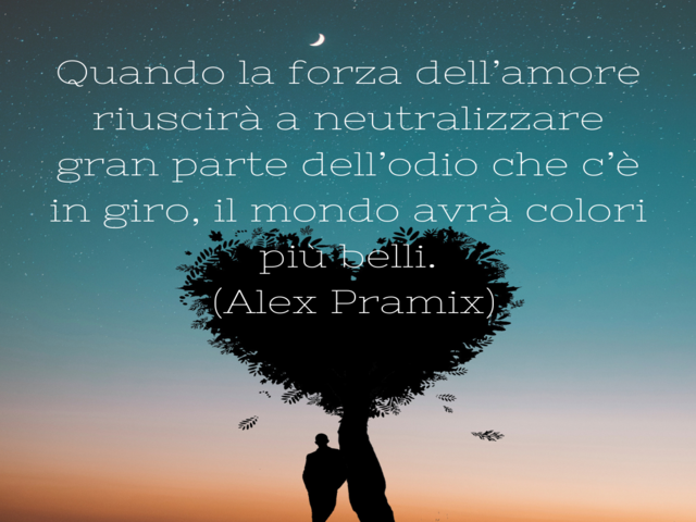 Quando la forza dell’amore riuscirà a neutralizzare gran parte dell’odio che c’è in giro, il mondo avrà colori più belli.(Alex Pramix)