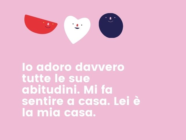 Io adoro davvero tutte le sue abitudini. Mi fa sentire a casa. Lei è la mia casa.