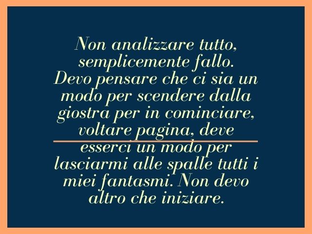 Non analizzare tutto, semplicemente fallo.Devo pensare che ci sia un modo per scendere dalla giostra per in cominciare, voltare pagina, deve esserci un modo per lasciarmi alle spalle tutti i miei fantasmi. Non devo altro che iniziare.