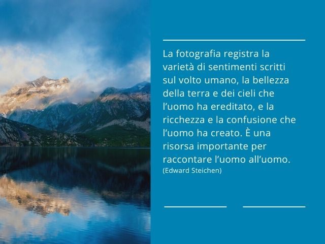 La fotografia registra la varietà di sentimenti scritti sul volto umano, la bellezza della terra e dei cieli che l’uomo ha ereditato, e la ricchezza e la confusione che l’uomo ha creato. È una risorsa importante per raccontare l’uomo all’uomo.(Edward Stei