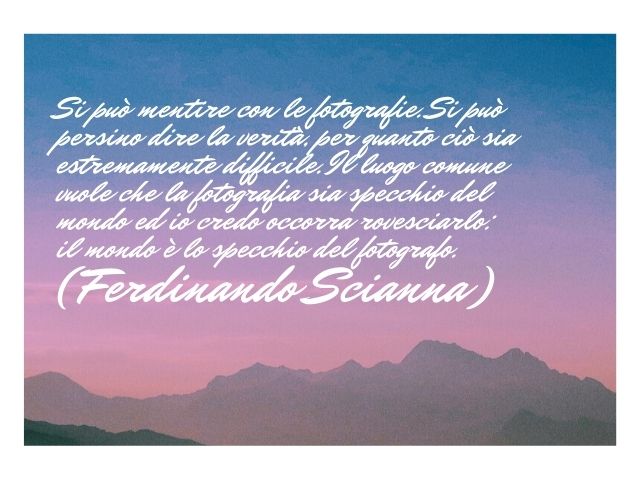 Si può mentire con le fotografie. Si può persino dire la verità, per quanto ciò sia estremamente difficile. Il luogo comune vuole che la fotografia sia specchio del mondo ed io credo occorra rovesciarlo: il mondo è lo specchio del fotografo.(Ferdinando Sc