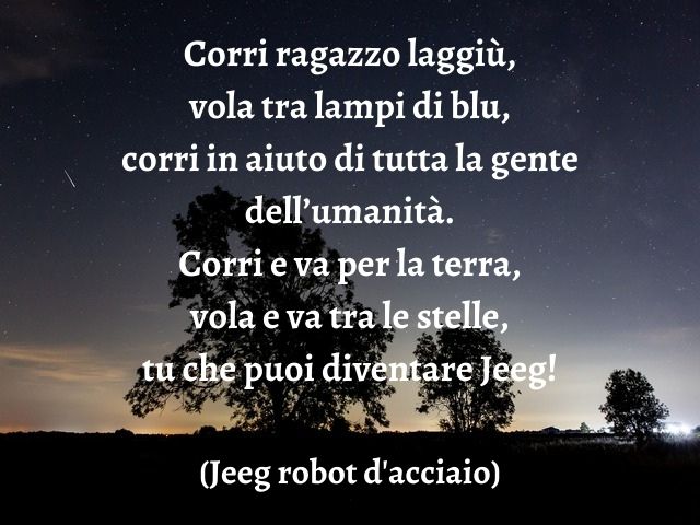 Corri ragazzo laggiù, vola tra lampi di blu, corri in aiuto di tutta la gente dell’umanità. Corri e va per la terra, vola e va tra le stelle, tu che puoi diventare Jeeg!(Jeeg robot d'acciaio)