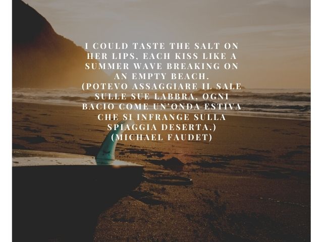 I could taste the salt on her lips, each kiss like a summer wave breaking on an empty beach.(Potevo assaggiare il sale sulle sue labbra, ogni bacio come un’onda estiva che si infrange sulla spiaggia deserta.)(Michael Faudet)