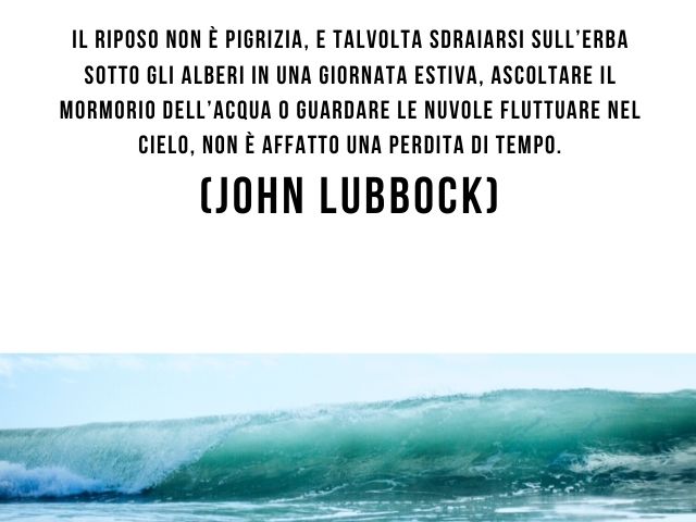 Il riposo non è pigrizia, e talvolta sdraiarsi sull’erba sotto gli alberi in una giornata estiva, ascoltare il mormorio dell’acqua o guardare le nuvole fluttuare nel cielo, non è affatto una perdita di tempo.(John Lubbock)