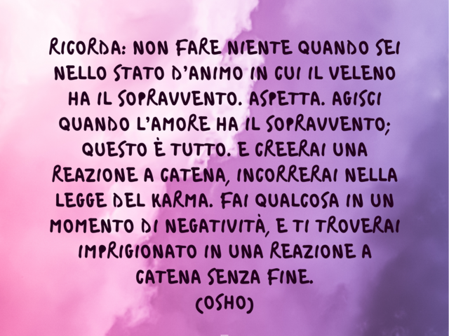 Ricorda: non fare niente quando sei nello stato d’animo in cui il veleno ha il sopravvento. Aspetta. Agisci quando l’amore ha il sopravvento; questo è tutto. E creerai una reazione a catena, incorrerai nella legge del karma. Fai qualcosa in un momento di 