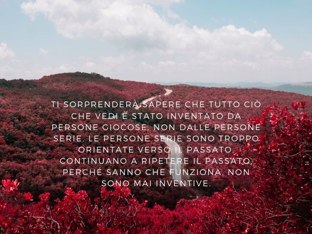 Ti sorprenderà sapere che tutto ciò che vedi è stato inventato da persone giocose, non dalle persone serie. Le persone serie sono troppo orientate verso il passato, continuano a ripetere il passato, perché sanno che funziona. Non sono mai inventive.