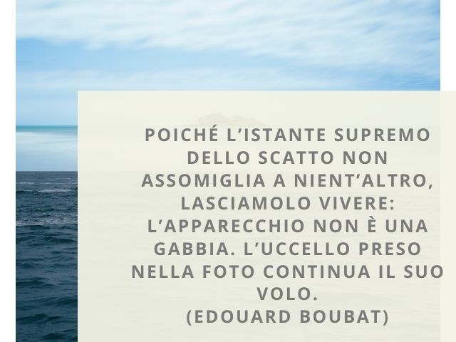 Poiché l’istante supremo dello scatto non assomiglia a nient’altro, lasciamolo vivere: l’apparecchio non è una gabbia. L’uccello preso nella foto continua il suo volo.(Edouard Boubat)