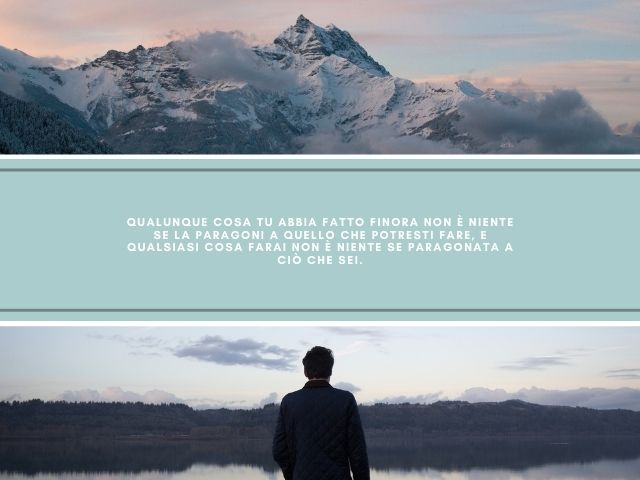 Qualunque cosa tu abbia fatto finora non è niente se la paragoni a quello che potresti fare, e qualsiasi cosa farai non è niente se paragonata a ciò che sei.