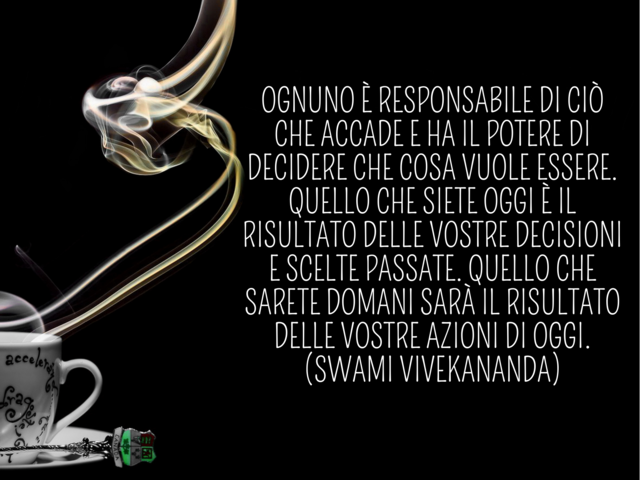 Ognuno è responsabile di ciò che accade e ha il potere di decidere che cosa vuole essere. Quello che siete oggi è il risultato delle vostre decisioni e scelte passate. Quello che sarete domani sarà il risultato delle vostre azioni di oggi.(Swami Vivekanan