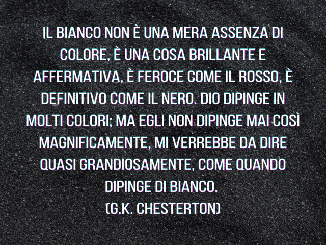 Il Bianco non è una mera assenza di colore, è una cosa brillante e affermativa, è feroce come il rosso, è definitivo come il nero. Dio dipinge in molti colori; ma Egli non dipinge mai così magnificamente, mi verrebbe da dire quasi grandiosamente, come qua