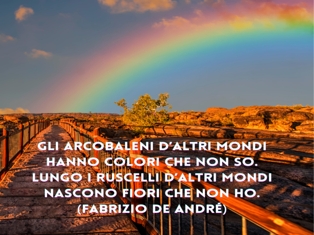 Gli arcobaleni d’altri mondi hanno colori che non so. Lungo i ruscelli d’altri mondi nascono fiori che non ho.(Fabrizio De André)