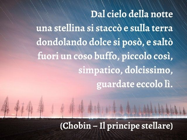 Dal cielo della notte una stellina si staccò e sulla terra dondolando dolce si posò, e saltò fuori un coso buffo, piccolo così, simpatico, dolcissimo, guardate eccolo lì.(Chobin – Il principe stellare)
