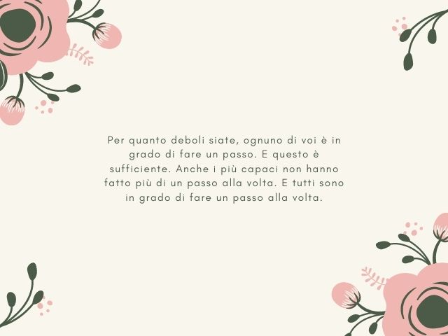 Per quanto deboli siate, ognuno di voi è in grado di fare un passo. E questo è sufficiente. Anche i più capaci non hanno fatto più di un passo alla volta. E tutti sono in grado di fare un passo alla volta.