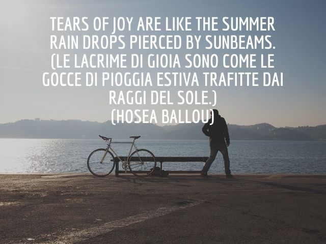 Tears of joy are like the summer rain drops pierced by sunbeams.(Le lacrime di gioia sono come le gocce di pioggia estiva trafitte dai raggi del sole.)(Hosea Ballou)