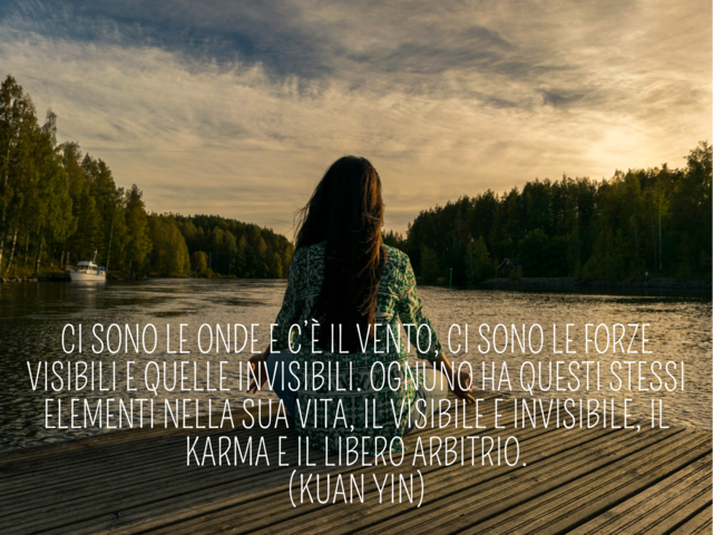 Ci sono le onde e c’è il vento, ci sono le forze visibili e quelle invisibili. Ognuno ha questi stessi elementi nella sua vita, il visibile e invisibile, il karma e il libero arbitrio.(Kuan Yin)