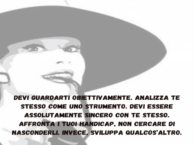 Devi guardarti obiettivamente. Analizza te stesso come uno strumento. Devi essere assolutamente sincero con te stesso. Affronta i tuoi handicap, non cercare di nasconderli. Invece, sviluppa qualcos’altro.
